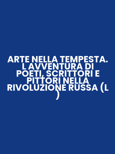 ARTE NELLA TEMPESTA. L AVVENTURA DI POETI, SCRITTORI E PITTORI NELLA RIVOLUZIONE RUSSA (L )