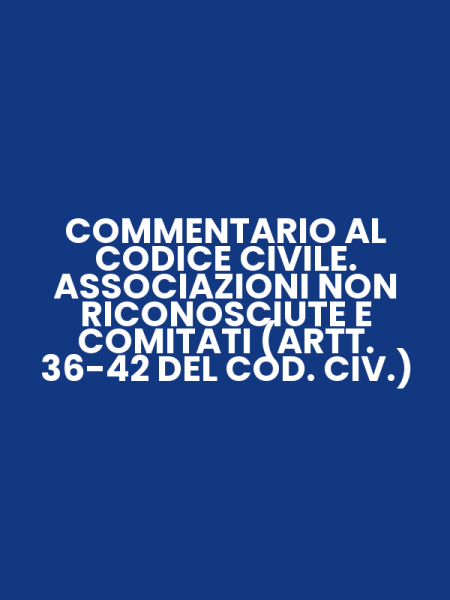 COMMENTARIO AL CODICE CIVILE. ASSOCIAZIONI NON RICONOSCIUTE E COMITATI (ARTT. 36-42 DEL COD. CIV.)