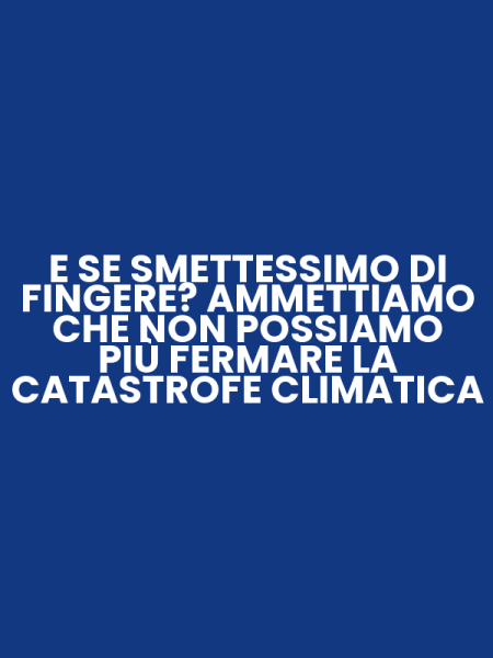 E SE SMETTESSIMO DI FINGERE? AMMETTIAMO CHE NON POSSIAMO PIÙ FERMARE LA CATASTROFE CLIMATICA