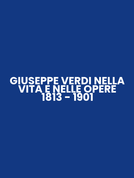 GIUSEPPE VERDI NELLA VITA E NELLE OPERE 1813 - 1901